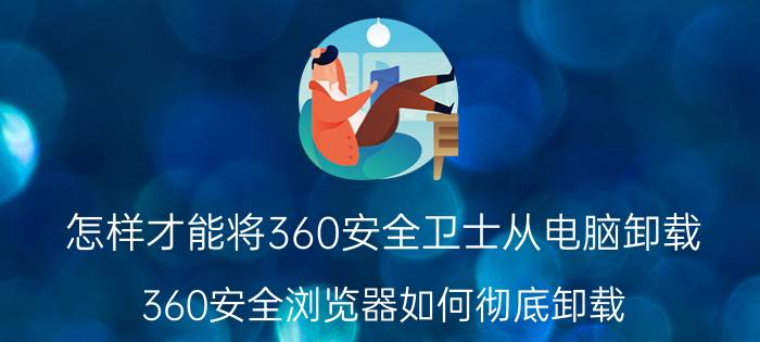 怎样才能将360安全卫士从电脑卸载 360安全浏览器如何彻底卸载？